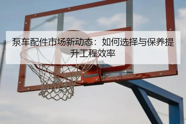 泵车配件市场新动态：如何选择与保养提升工程效率