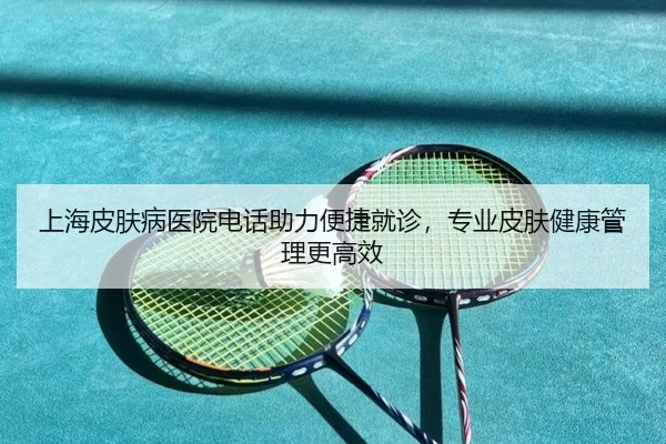 上海皮肤病医院电话助力便捷就诊，专业皮肤健康管理更高效
